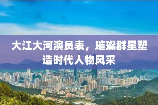 大江大河演員表，璀璨群星塑造時代人物風采