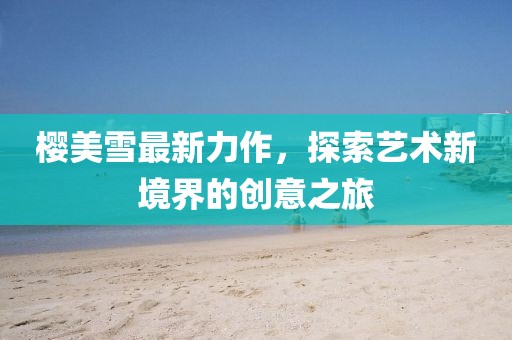 櫻美雪最新力作，探索藝術(shù)新境界的創(chuàng)意之旅