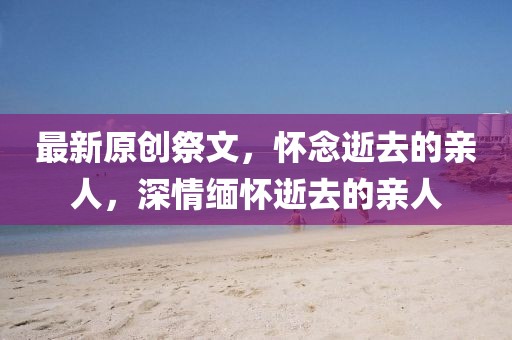 最新原創(chuàng)祭文，懷念逝去的親人，深情緬懷逝去的親人