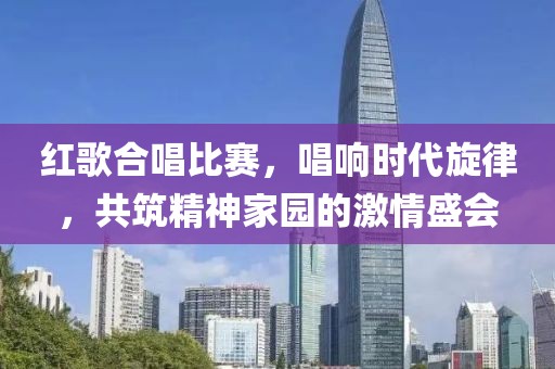 紅歌合唱比賽，唱響時代旋律，共筑精神家園的激情盛會