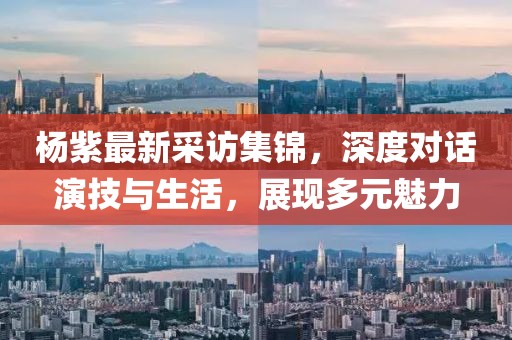 楊紫最新采訪集錦，深度對(duì)話演技與生活，展現(xiàn)多元魅力