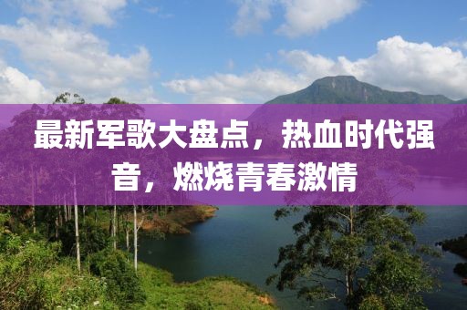 最新軍歌大盤(pán)點(diǎn)，熱血時(shí)代強(qiáng)音，燃燒青春激情