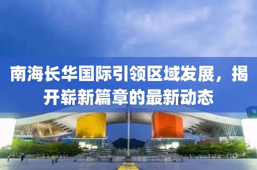 南海長(zhǎng)華國(guó)際引領(lǐng)區(qū)域發(fā)展，揭開(kāi)嶄新篇章的最新動(dòng)態(tài)