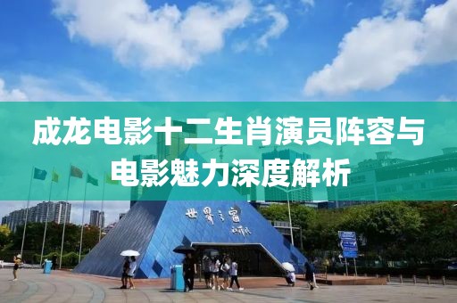 成龍電影十二生肖演員陣容與電影魅力深度解析