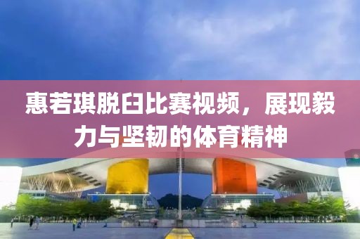 惠若琪脫臼比賽視頻，展現(xiàn)毅力與堅(jiān)韌的體育精神