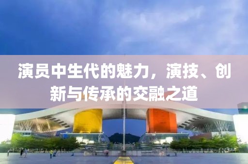 演員中生代的魅力，演技、創(chuàng)新與傳承的交融之道