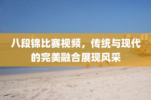八段錦比賽視頻，傳統(tǒng)與現(xiàn)代的完美融合展現(xiàn)風(fēng)采