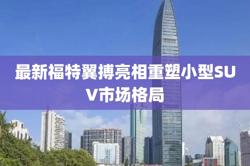 最新福特翼搏亮相重塑小型SUV市場格局