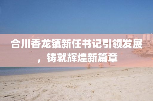合川香龍鎮(zhèn)新任書記引領(lǐng)發(fā)展，鑄就輝煌新篇章