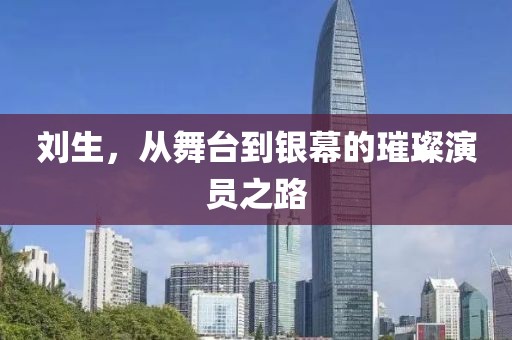 劉生，從舞臺到銀幕的璀璨演員之路