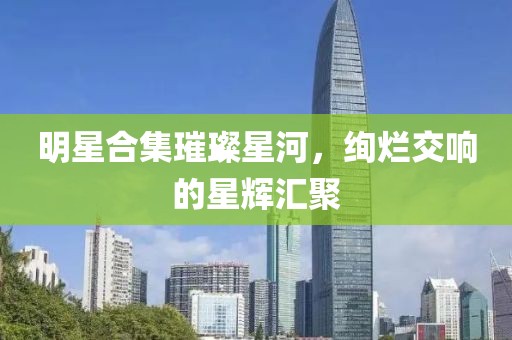 明星合集璀璨星河，絢爛交響的星輝匯聚
