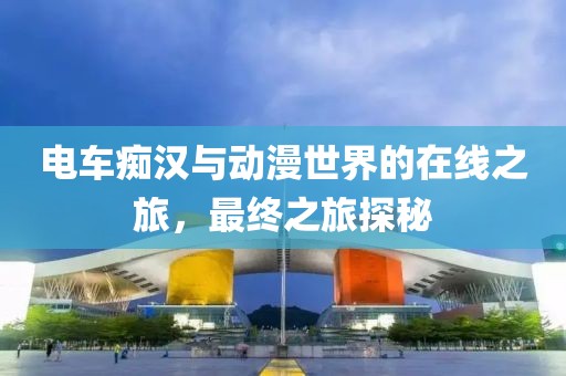 電車癡漢與動(dòng)漫世界的在線之旅，最終之旅探秘