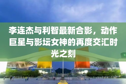 李連杰與利智最新合影，動(dòng)作巨星與影壇女神的再度交匯時(shí)光之刻