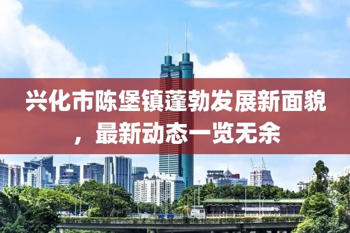 興化市陳堡鎮(zhèn)蓬勃發(fā)展新面貌，最新動態(tài)一覽無余