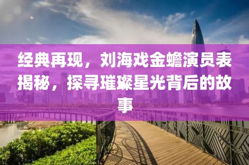 經(jīng)典再現(xiàn)，劉海戲金蟾演員表揭秘，探尋璀璨星光背后的故事