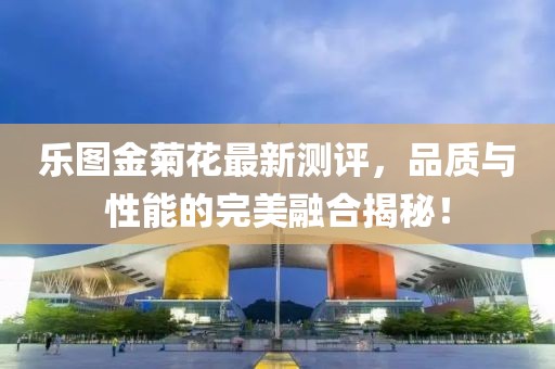 樂圖金菊花最新測評，品質(zhì)與性能的完美融合揭秘！