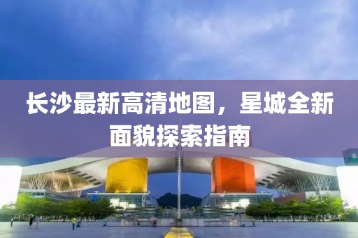 長沙最新高清地圖，星城全新面貌探索指南