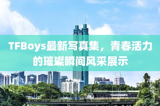 TFBoys最新寫真集，青春活力的璀璨瞬間風采展示