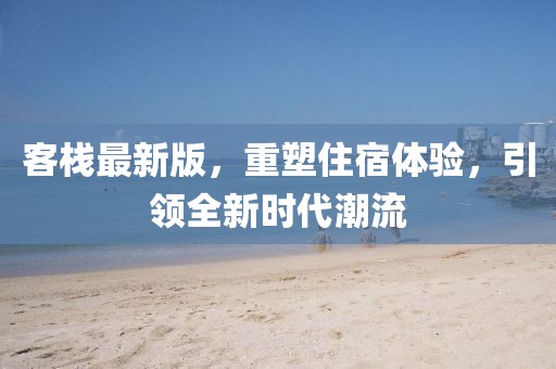 客棧最新版，重塑住宿體驗，引領(lǐng)全新時代潮流