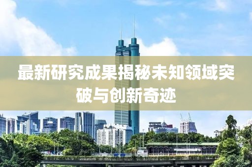 最新研究成果揭秘未知領(lǐng)域突破與創(chuàng)新奇跡