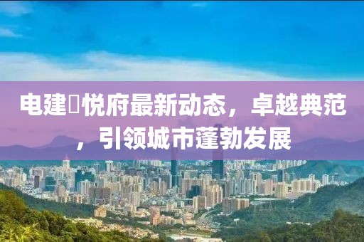 電建洺悅府最新動態(tài)，卓越典范，引領城市蓬勃發(fā)展