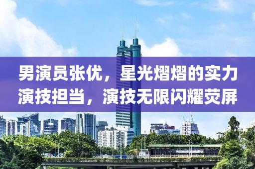男演員張優(yōu)，星光熠熠的實(shí)力演技擔(dān)當(dāng)，演技無(wú)限閃耀熒屏