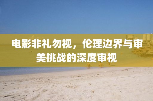 電影非禮勿視，倫理邊界與審美挑戰(zhàn)的深度審視