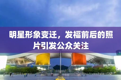 明星形象變遷，發(fā)福前后的照片引發(fā)公眾關(guān)注