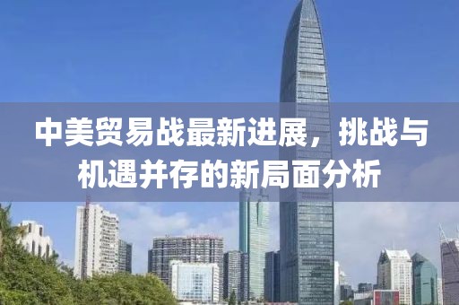 中美貿易戰(zhàn)最新進展，挑戰(zhàn)與機遇并存的新局面分析