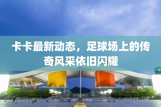 卡卡最新動(dòng)態(tài)，足球場(chǎng)上的傳奇風(fēng)采依舊閃耀