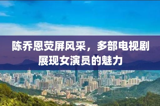 陳喬恩熒屏風(fēng)采，多部電視劇展現(xiàn)女演員的魅力