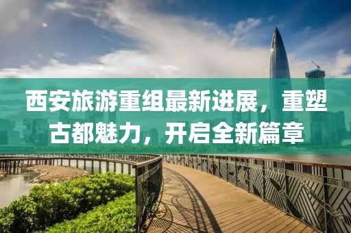西安旅游重組最新進(jìn)展，重塑古都魅力，開(kāi)啟全新篇章