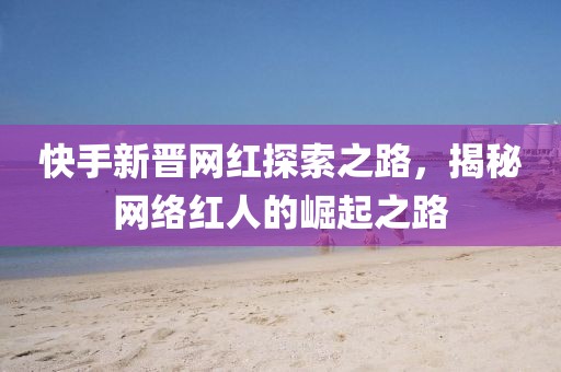 快手新晉網(wǎng)紅探索之路，揭秘網(wǎng)絡(luò)紅人的崛起之路