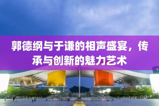 郭德綱與于謙的相聲盛宴，傳承與創(chuàng)新的魅力藝術(shù)