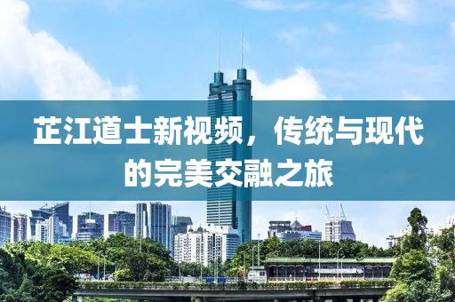 芷江道士新視頻，傳統(tǒng)與現(xiàn)代的完美交融之旅