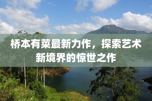 橋本有菜最新力作，探索藝術新境界的驚世之作