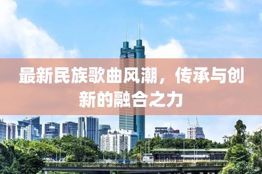 最新民族歌曲風(fēng)潮，傳承與創(chuàng)新的融合之力