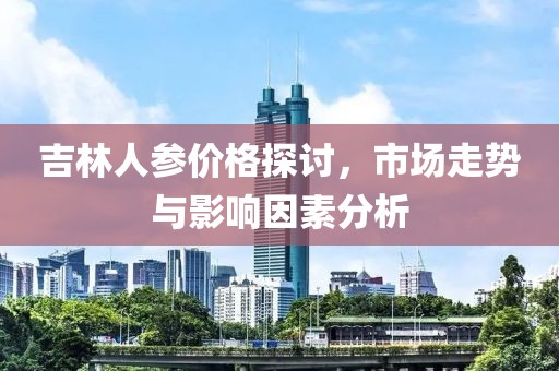 吉林人參價(jià)格探討，市場(chǎng)走勢(shì)與影響因素分析