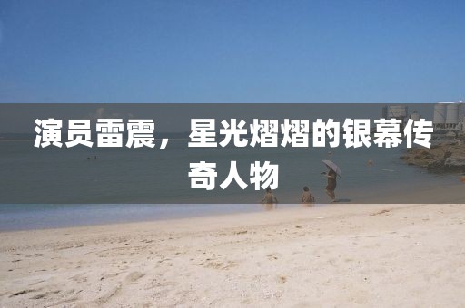 演員雷震，星光熠熠的銀幕傳奇人物