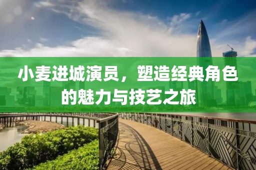 小麥進(jìn)城演員，塑造經(jīng)典角色的魅力與技藝之旅
