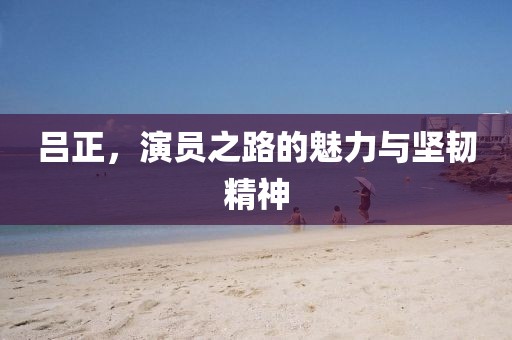 呂正，演員之路的魅力與堅韌精神