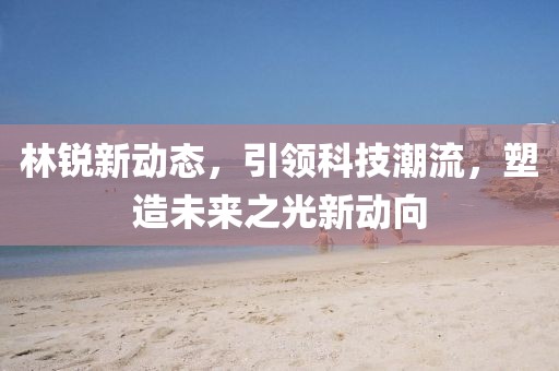 林銳新動(dòng)態(tài)，引領(lǐng)科技潮流，塑造未來之光新動(dòng)向