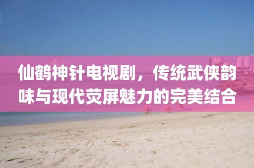 仙鶴神針電視劇，傳統(tǒng)武俠韻味與現(xiàn)代熒屏魅力的完美結合