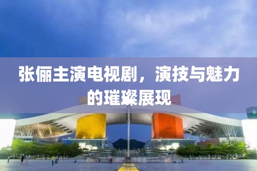張儷主演電視劇，演技與魅力的璀璨展現(xiàn)