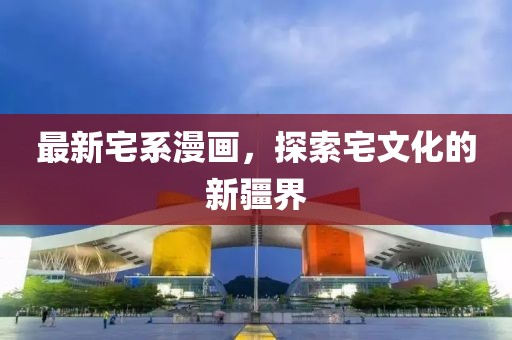 最新宅系漫畫，探索宅文化的新疆界