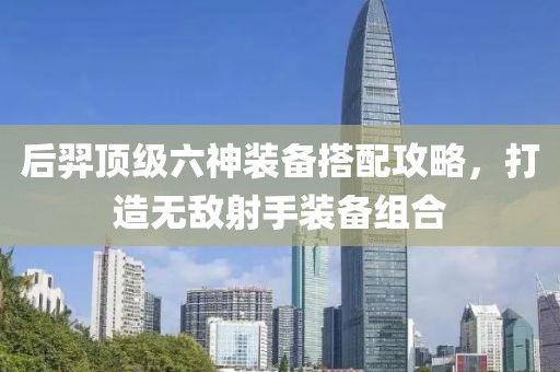 后羿頂級(jí)六神裝備搭配攻略，打造無(wú)敵射手裝備組合