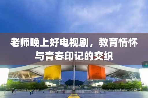 老師晚上好電視劇，教育情懷與青春印記的交織