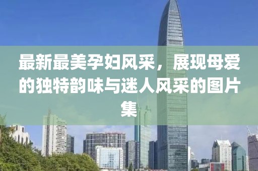最新最美孕婦風(fēng)采，展現(xiàn)母愛的獨特韻味與迷人風(fēng)采的圖片集