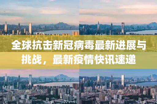 全球抗擊新冠病毒最新進(jìn)展與挑戰(zhàn)，最新疫情快訊速遞