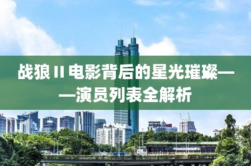 戰(zhàn)狼Ⅱ電影背后的星光璀璨——演員列表全解析